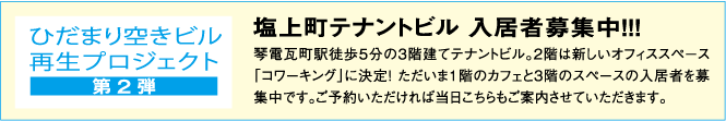 【ひだまり空きビル再生プロジェクト（第２弾）】塩上町テナントビル入居者募集中!!!琴電瓦町駅徒歩５分の3階建てテナントビル。2階は新しいオフィススペース「コワーキング」に決定！ただいま1階のカフェと3階のスペースの入居者を募集中です。ご予約いただければ当日こちらもご案内させていただきます。