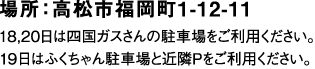 場所：高松市福岡町１－１２－１１※１８、２０日は四国ガスさんの駐車場をご利用ください。１９日はふくちゃん駐車場と近隣Pをご利用ください。