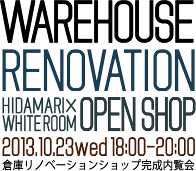 WAREHOUSE RENOVATION HIDAMARI × WHITEROOM OPEN SHOP 2013.10.23 wed 18:00-20:00 倉庫リノベーションショップ完成内覧会